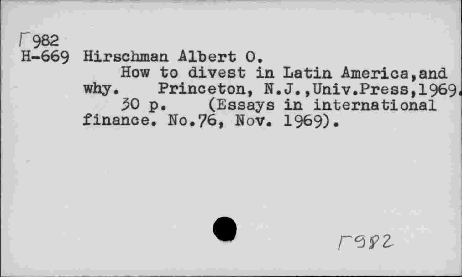 ﻿r 982
H-669 Hirschman Albert 0.
How to divest in Latin America,and why. Princeton, N.J.,Univ.Press,1969
50 p. (Essays in international finance. No.76, Nov. 1969).
